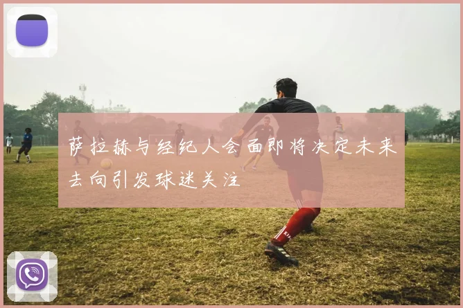 萨拉赫与经纪人会面即将决定未来去向引发球迷关注