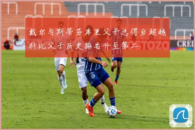 戴尔与斯蒂芬库里父子总得分超越科比父子历史排名升至第二