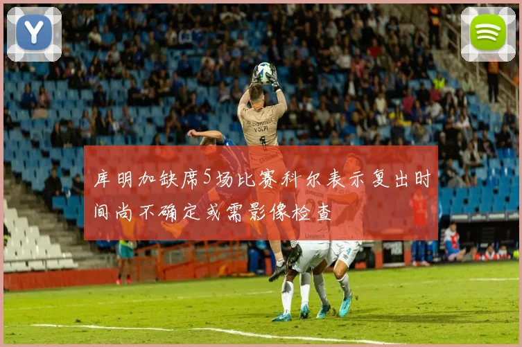 库明加缺席5场比赛科尔表示复出时间尚不确定或需影像检查