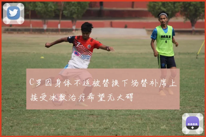 C罗因身体不适被替换下场替补席上接受冰敷治疗希望无大碍