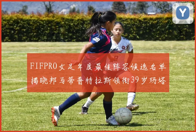 FIFPRO女足年度最佳阵容候选名单揭晓邦马蒂普特拉斯领衔39岁玛塔入围