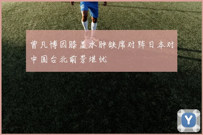 曾凡博因膝盖水肿缺席对阵日本对中国台北前景堪忧