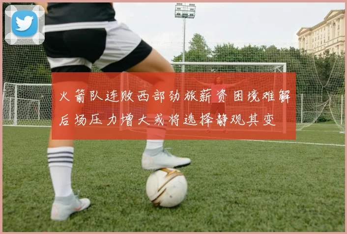 火箭队连败西部劲旅薪资困境难解后场压力增大或将选择静观其变