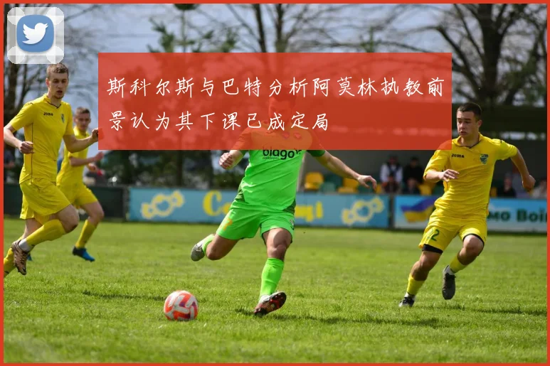 斯科尔斯与巴特分析阿莫林执教前景认为其下课已成定局
