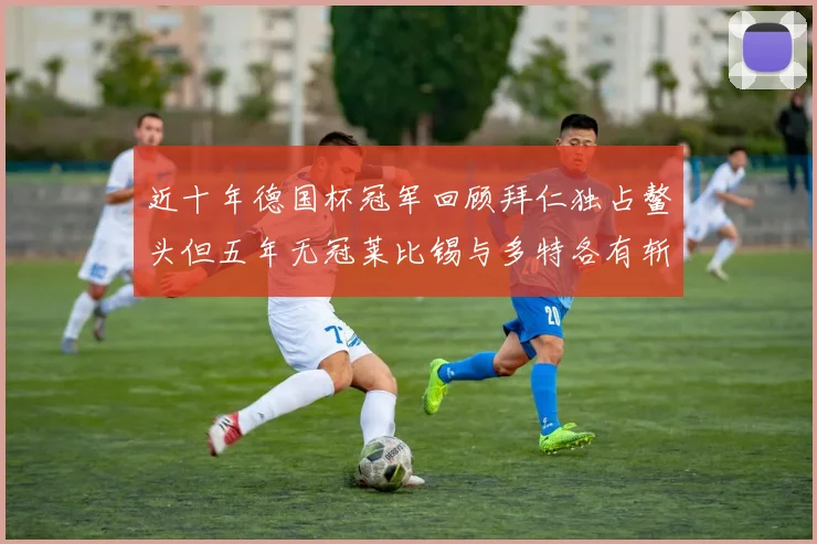 近十年德国杯冠军回顾拜仁独占鳌头但五年无冠莱比锡与多特各有斩获