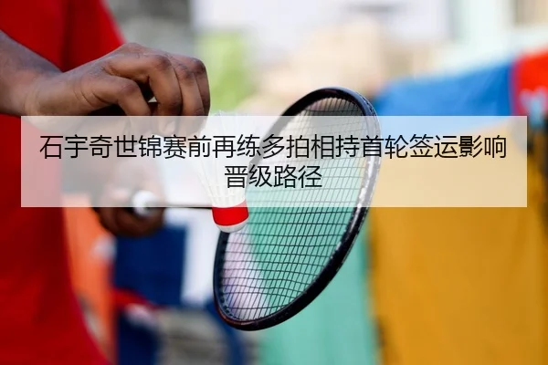石宇奇世锦赛前再练多拍相持首轮签运影响晋级路径