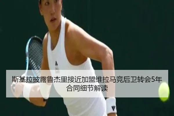 斯基拉披露鲁杰里接近加盟维拉马竞后卫转会5年合同细节解读