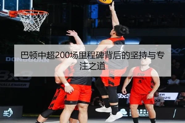 巴顿中超200场里程碑背后的坚持与专注之道